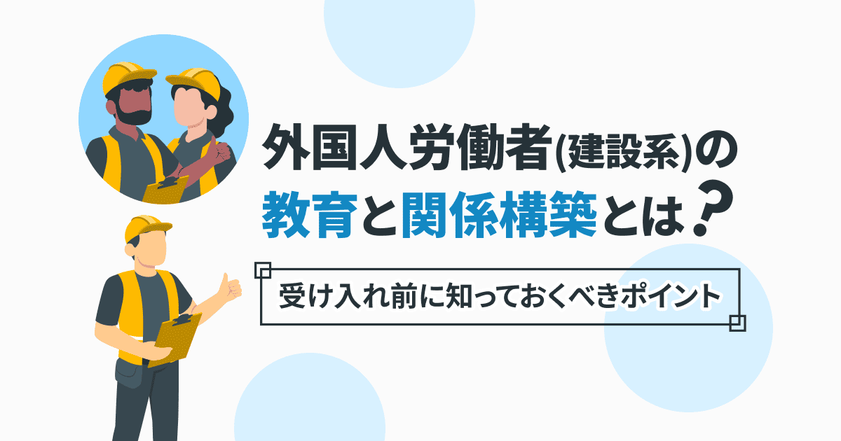 外国人労働者(建設系)の教育と関係構築とは?受け入れ前に知っておくべきポイント